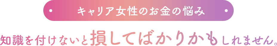 キャリア女性のお金の悩み 知識を付けないと損してばかりかもしれません。